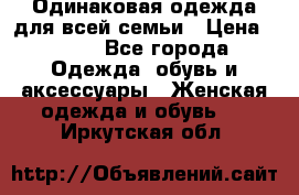 Одинаковая одежда для всей семьи › Цена ­ 500 - Все города Одежда, обувь и аксессуары » Женская одежда и обувь   . Иркутская обл.